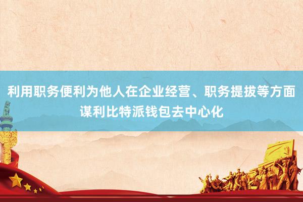 利用职务便利为他人在企业经营、职务提拔等方面谋利比特派钱包去中心化