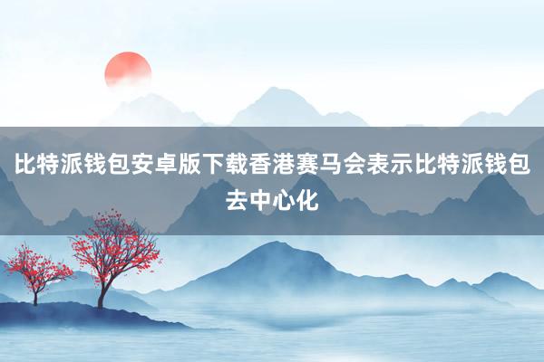 比特派钱包安卓版下载香港赛马会表示比特派钱包去中心化